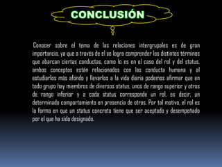 Conocer sobre el tema de las relaciones intergrupales es de gran
importancia, ya que a través de el se logra comprender los distintos términos
que abarcan ciertas conductas, como lo es en el caso del rol y del status,
ambos conceptos están relacionados con las conducta humana y al
estudiarlos más afondo y llevarlos a la vida diaria podemos afirmar que en
todo grupo hay miembros de diversos status, unos de rango superior y otros
de rango inferior y a cada status corresponde un rol, es decir, un
determinado comportamiento en presencia de otros. Por tal motivo, el rol es
la forma en que un status concreto tiene que ser aceptado y desempeñado
por el que ha sido designado.
 