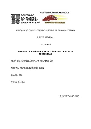 COLEGIO DE BACHILLERES DEL ESTADO DE BAJA CALIFORNIA
PLANTEL MEXICALI
GEOGRAFIA
MAPA DE LA REPUBLICA MEXICANA CON SUS PLACAS
TECTONICAS
PROF. HUMBERTO LARRINAGA CUNNINGHAM
ALUMNA. MANRIQUEZ RUBIO IVON
GRUPO. 508
CICLO: 2013-1
25, SEPTIEMBRE,2013.
 