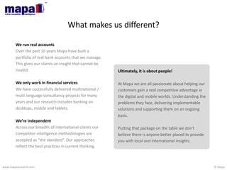 © Mapawww.maparesearch.com
What makes us different?
Ultimately, it is about people!
At Mapa we are all passionate about helping our
customers gain a real competitive advantage in
the digital and mobile worlds. Understanding the
problems they face, delivering implementable
solutions and supporting them on an ongoing
basis.
Putting that package on the table we don't
believe there is anyone better placed to provide
you with local and international insights.
We run real accounts
Over the past 10 years Mapa have built a
portfolio of real bank accounts that we manage.
This gives our clients an insight that cannot be
rivaled.
We only work in financial services
We have successfully delivered multinational /
multi language consultancy projects for many
years and our research includes banking on
desktops, mobile and tablets.
We’re independent
Across our breadth of international clients our
competitor intelligence methodologies are
accepted as “the standard”. Our approaches
reflect the best practices in current thinking.
 