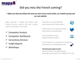 © Mapawww.maparesearch.com
Did you miss the French coming?
- Make sure that you follow the news we share across social media, our Linked In group and
our own website
Subscribe to our news RSS feeds
www.maparesearch.com/news/rss
Follow what we are saying on Twitter:
www.twitter.com/maparesearch
Join our Linked In Group:
Digital Banking Innovation
Look at what we are reading at our Bookmarks:
www.delicious.com/MapaBookmarks
The best way to get in touch:
Edward Chatham, Managing Director
Edward@maparesearch.com +44(0)20 7727 3130
Mapa specialise in digital and mobile retail
Financial Services research. We have a global
reach and are experts in our field.
 Competitor Analysis
 Competitor Dashboards
 Consultancy Services
 Insight Reports
 Workshops
 