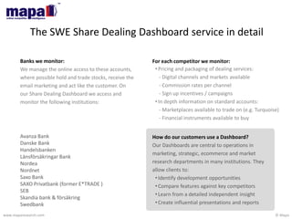 © Mapawww.maparesearch.com
The SWE Share Dealing Dashboard service in detail
Banks we monitor:
We manage the online access to these accounts,
where possible hold and trade stocks, receive the
email marketing and act like the customer. On
our Share Dealing Dashboard we access and
monitor the following institutions:
Avanza Bank
Danske Bank
Handelsbanken
Länsförsäkringar Bank
Nordea
Nordnet
Saxo Bank
SAXO Privatbank (former E*TRADE )
SEB
Skandia bank & försäkring
Swedbank
How do our customers use a Dashboard?
Our Dashboards are central to operations in
marketing, strategic, ecommerce and market
research departments in many institutions. They
allow clients to:
•Identify development opportunities
•Compare features against key competitors
•Learn from a detailed independent insight
•Create influential presentations and reports
For each competitor we monitor:
•Pricing and packaging of dealing services:
- Digital channels and markets available
- Commission rates per channel
- Sign up incentives / campaigns
•In depth information on standard accounts:
- Marketplaces available to trade on (e.g. Turquoise)
- Financial instruments available to buy
 