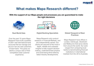 © Mapa Research February 2015
What makes Mapa Research different?
With the support of our Mapa people and processes you are guaranteed to make
the right decisions
Real World Data
Over the past 10 years Mapa
Research have built a portfolio
of 200+ real international bank
accounts that we manage and
use as if we are real customers
of each bank. This gives our
clients a unique view of their
competitors total customer
experience.
Digital Money Specialists
Mapa Research only conduct
research in Financial Markets, and
are independently owned. Our
clients are assured of the most in
depth, reliable and unbiased
insights to help support decision
making, understand best practice
and avoid being blind-sided by
latest industry developments.
Global Viewpoint of Best
Practices
Mapa Research have offices in
London, Edinburgh, Stockholm
and Melbourne that serve clients
from around the world. Our work
ranges from comparing local
banks to benchmarking financial
institutions in international
markets from the UK to Australia.
 