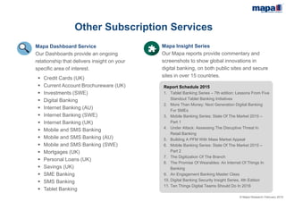 © Mapa Research February 2015
Other Subscription Services
Mapa Insight Series
Mapa Insight Series provides commentary and
screenshots to show global innovations in
digital banking, on both public sites and secure
sites in over 15 countries.
Mapa Dashboards
Mapa Dashboards provide an ongoing
relationship that delivers insight on your
specific area of interest.
 Credit Cards (UK)
 Current Account Brochureware (UK)
 Investments (SWE)
 Digital Banking
 Internet Banking (AU)
 Internet Banking (SWE)
 Internet Banking (UK)
 Mobile Banking
 Mobile Banking (AU)
 Mobile Banking (SWE)
 Mortgages (UK)
 Personal Loans (UK)
 Savings (UK)
 SME Banking
 Tablet Banking
Report Schedule 2015
1. Tablet Banking Series – 7th edition: Lessons From Five
Standout Tablet Banking Initiatives
2. SME Banking: How to win share through successful
differentiation
3. Mobile Banking Series: State Of The Market 2015 –
Part 1
4. Under Attack: Assessing The Disruptive Threat In
Retail Banking
5. Building A PFM With Mass Market Appeal
6. Mobile Banking Series: State Of The Market 2015 –
Part 2
7. The Digitization Of The Branch
8. The Promise Of Wearables: An Internet Of Things In
Banking
9. An Engagement Banking Master Class
10. Digital Banking Security Insight Series, 4th Edition
11. Ten Things Digital Teams Should Do In 2016
 