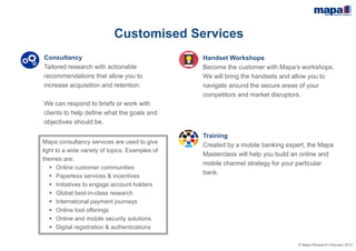 © Mapa Research February 2015
Customised Services
Mapa Workshops
Become the customer with Mapa Workshops.
We will bring the handsets and allow you to
navigate around the secure areas of your
competitors and market disruptors.
Mapa Consultancy
Tailored research with actionable
recommendations that allow you to
increase acquisition and retention.
We can respond to briefs or work with
clients to help define what the goals and
objectives should be.
Mapa Consultancy projects cover a wide
variety of topics. Examples of projects
completed include:
 Online customer communities
 Paperless services & incentives
 Initiatives to engage account holders
 Global best-in-class research
 International payment journeys
 Online tool offerings
 Online and mobile security solutions
 Digital registration & authentications
 
