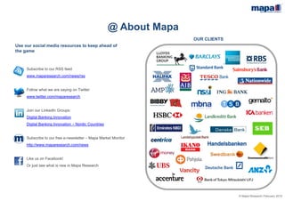 © Mapa Research February 2015
OUR CLIENTS
Use our social media resources to keep ahead of
the game
Subscribe to our RSS feed
www.maparesearch.com/news/rss
Follow what we are saying on Twitter
www.twitter.com/maparesearch
Join our LinkedIn Groups:
Digital Banking Innovation
Digital Banking Innovation – Nordic Countries
Subscribe to our free e-newsletter – Mapa Market Monitor
http://www.maparesearch.com/news
Like us on Facebook!
Or just see what is new in Mapa Research
@ About Mapa
 
