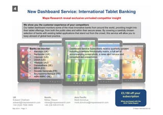 UK Nordic Asia Pacific
Edward Chatham Niklas Olsson Mark Donohue
edward@maparesearch.com niklas@maparesearch.com mark.donohue@maparesearch.com
+44 (0)20 7566 3949 +46 (0)8 509 074 05
Mapa Research reveal exclusive unrivaled competitor insight
We show you the customer experience of your competitors
Our tablet dashboard monitors some of the most innovative banks from around the world, providing insight into
their tablet offerings, from both the public sites and within their secure areas. By covering a carefully chosen
selection of banks with existing tablet applications that stand out from the crowd, this service will allow you to
keep abreast of global best practice.
Banks we monitor:
• Barclays (UK)
• Santander (UK)
• Discover (US)
• USAA (US)
• Westpac (AU)
• DanskeBank (SE)
• BBVA (ES)
• Societe Generale (FR)
• Boursorama Banque (FR)
• ABN AMRO (NL)
Dashboard Service Subscribers receive quarterly updates
including a website functionality matrix, a full set of
accompanying screenshots, a news alert service and
consultant-led presentation
£3,150 off your
subscription
When purchased with the
2014 Tablet Report
4
© Mapa International LtdMay 2014 – Page 11
 