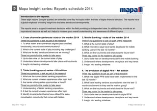 Introduction to the reports:
These eight reports (two per quarter) are aimed to cover key hot topics within the field of digital financial services. The reports have
a global emphasis providing insight into the latest trends and developments.
The reports aims to support investment decisions within the field providing an independent view. In addition they provide as an
inspirational resource as well as it helps to increase your overall understanding and awareness of different topics.
3. Mobile banking – state of the market 2014
Three key questions to ask as part of the research
1. What is the current state of play?
2. What innovative ways have banks developed for mobile
banking users in the last 12 months?
3. What are the key trends and what does the future hold?
Three key points for the reader to take away:
1. Up-to-date view on developments within the mobile banking
2. Understand where developments take place and key trends
3. Insight into leading initiatives
4. The evolution of digital PFM – 4th edition
Three key questions to ask as part of the research
1. What new digital PFM tools have been implemented in the
last 12 months?
2. What have leading vendors accomplished over the last 12
months and where do they see the market going?
3. What are the key trends and what does the future hold?
Three key points for the reader to take away:
1. Up-to-date view on developments within digital PFM
2. Understand where developments take place and key trends
3. Insight into leading initiatives
1. Cross channel experiences- state of the market 2014
Three key questions to ask as part of the research
1. To what extent are experiences aligned (look and feel,
functionality, security and communication)?
2. What is the current state of play including key challenges?
3. What are the key trends and where are we moving?
Three key points for the reader to take away:
1. Up-to-date view on the current state of play
2. Understand where developments take place and key trends
3. Insight into leading initiatives
2. Tablet banking report series – 6th edition
Three key questions to ask as part of the research
1. What are the current tablet banking propositions
2. What are current browser experiences after login like?
3. Are banks utilising sales opportunities at hand?
Three key points for the reader to take away:
1. Understanding of tablet banking propositions
2. A feel for current browser experiences after login
3. Identify to what extent banks have utilised the sales
monetisation opportunity that comes with tablets
May 2014 – Page 13
5 Mapa insight series: Reports schedule 2014
© Mapa International Ltd
 