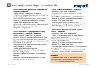 5. Digital innovations: Selling within digital banking
channels – 2nd edition
Three key questions to ask as part of the research
1. How do banks utilise the different channels from a sales and
marketing perspective?
2. How have approaches evolved over the last 12 months?
3. What are the key trends and what does the future hold?
Three key points for the reader to take away:
1. Understanding of different techniques and approaches used
2. Get a feel for where the market is moving
3. Insight into leading initiatives
6. Digital innovations: Engaging and onboarding
business banking customers – 2nd edition
Three key questions to ask as part of the research
1. What are banks doing to segment their offerings and make
them more relevant and appealing to customers/prospects?
2. What are banks doing to engage customers/prospects and by
that draw them into the website?
3. How have techniques and approaches in relation to point 1-2
evolved over the last 12 months?
Three key points for the reader to take away:
1. Understand how retail banks worldwide try to engage
prospects in the digital space
2. A review of niche features available to business banking
customers
3. Insight into how retail banks worldwide utilise the digital
channels to generate new customers
7. Digital banking security report – 3rd edition
3 key questions to ask as part of the research
1. What innovative and different initiatives are currently
available?
2. How will these initiatives affect the customer experience?
3. What are the key trends and what does the future hold?
3 key points for the reader to take away:
1. Up-to-date view on developments within the field
2. Understand where developments take place and key trends
3. Detailed insight into activity from banks worldwide
8. The evolution of point-of-sale mobile payment
services – 3rd edition
3 key questions to ask as part of the research
1. What is the current state of play of the mobile payments
market in relation to edition 1-2?
2. What new services have come to market (and being
scrapped) in the last 12 months?
3. What are the key trends and what does the future hold?
3 key points for the reader to take away:
1. Up-to-date view on developments within the mobile payments
sphere (point-of-sale only)
2. Understand where developments take place and key trends
3. Insight into a range of innovative and different initiatives
May 2014 – Page 14
Mapa insight series: Reports schedule 20145
Next steps:
If you are interested in finding out more about the reports
including purchasing options please do get in touch with
Niklas Olsson: niklas@maparesearch.com
© Mapa International Ltd
 