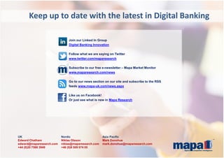 UK Nordic Asia Pacific
Edward Chatham Niklas Olsson Mark Donohue
edward@maparesearch.com niklas@maparesearch.com mark.donohue@maparesearch.com
+44 (0)20 7566 3949 +46 (0)8 509 074 05
Keep up to date with the latest in Digital Banking
Join our Linked In Group
Digital Banking Innovation
Follow what we are saying on Twitter
www.twitter.com/maparesearch
Subscribe to our free e-newsletter – Mapa Market Monitor
www.maparesearch.com/news
Go to our news section on our site and subscribe to the RSS
feeds www.mapa-uk.com/news.aspx
Like us on Facebook!
Or just see what is new in Mapa Research
 