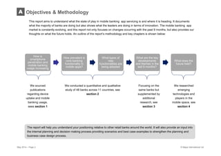 May 2014 – Page 2 © Mapa International Ltd
The report will help you understand your positioning relative to other retail banks around the world. It will also provide an input into
the internal planning and decision making process providing scenarios and best case examples to strengthen the planning and
business case design process.
This report aims to understand what the state of play in mobile banking app servicing is and where it is heading. It documents
what the majority of banks are doing but also shows what the leaders are doing in terms of innovation. The mobile banking app
market is constantly evolving, and this report not only focuses on changes occurring with the past 9 months, but also provides our
thoughts on what the future holds. An outline of the report’s methodology and key chapters is shown below:
Objectives & MethodologyA
How is
smartphone
penetration and
mobile banking
usage increasing
How prevalent is
core banking
functionality in
mobile apps?
What types of
new
functionalities are
being adopted
What are the key
developments
and themes in the
last 9 months?
What does the
future hold?
We conducted a quantitative and qualitative
study of 48 banks across 11 countries, see
section 2
Focusing on the
same banks but
supplemented by
additional
research, see
section 3
We researched
emerging
technologies and
players in the
mobile space, see
section 4
We sourced
publications
regarding device
uptake and mobile
banking usage,
sees section 1
 