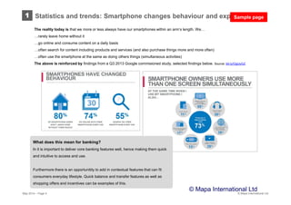 © Mapa International Ltd
The reality today is that we more or less always have our smartphones within an arm’s length. We…
…rarely leave home without it
…go online and consume content on a daily basis
…often search for content including products and services (and also purchase things more and more often)
…often use the smartphone at the same as doing others things (simultaneous activities)
The above is reinforced by findings from a Q3 2013 Google commisioned study, selected findings below. Source: bit.ly/OgUyGZ
What does this mean for banking?
In it is important to deliver core banking features well, hence making them quick
and intuitive to access and use.
Furthermore there is an opportunitity to add in contextual features that can fit
consumers everyday lifestyle. Quick balance and transfer features as well as
shopping offers and incentives can be examples of this.
May 2014 – Page 4
© Mapa International Ltd
1 Statistics and trends: Smartphone changes behaviour and expectationsSample page
 