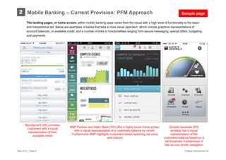 May 2014 – Page 6 © Mapa International Ltd
Mobile Banking – Current Provision: PFM Approach2
The landing pages, or home screen, within mobile banking apps varies from the visual with a high level of functionality to the basic
and transactional led. Below are examples of banks that take a more visual approach, which include graphical representations of
account balances, or available credit, and a number of links to functionalities ranging from secure messaging, special offers, budgeting
and payments.
BNP Paribas and Hello! Bank (FR) offer a highly visual home screen
with a visual representation of a customers balance by month.
Furthermore, BNP highlights customers recent spending via icons
and colours
Societe Generale (FR)
similarly has a visual
representation of the
customers balance based on a
set threshold. Furthermore, it
has an icon driven navigation
Barclaycard (UK) provides
customers with a visual
representation of their
available credit
Sample page
 