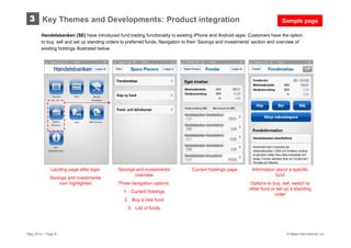 May 2014 – Page 8 © Mapa International Ltd
Handelsbanken (SE) have introduced fund trading functionality to existing iPhone and Android apps. Customers have the option
to buy, sell and set up standing orders to preferred funds. Navigation to their ’Savings and investments’ section and overview of
existing holdings illustrated below.
Key Themes and Developments: Product integration3
Landing page after login
Savings and investments
icon highlighted
‘Savings and investments’
overview
Three navigation options:
1. Current holdings
2. Buy a new fund
3. List of funds
Current holdings page Information about a specific
fund
Options to buy, sell, switch to
other fund or set up a standing
order
Sample page
 