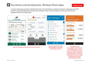May 2014 – Page 9 © Mapa International Ltd
A number of banks have introduced a Windows Phone app. The functionality is not always as extensive in these apps as the iOS
and Android apps (ING Netherlands). Barclays (UK), the latest UK bank to introduce the app, uses the same left hand side
navigation as its iOS and Android apps.
Key themes and developments: Windows Phone Apps3
The app uses the same left
side navigation as the iOS
and Android versions
The app has less
functionalities then the iPhone
and Android apps. It only
allows customers to view their
accounts, make internal and
external transfers., where iOS
and Android users can make
bill payments and have
personalisation options.
Same functionality as the iOS and Android versions
Sample page
 
