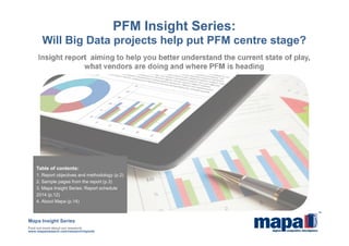 Insight report aiming to help you better understand the current state of play,
what vendors are doing and where PFM is heading
PFM Insight Series:
Will Big Data projects help put PFM centre stage?
Mapa Insight Series
Find out more about our research:
www.maparesearch.com/research/reports
Table of contents:
1. Report objectives and methodology (p.2)
2. Sample pages from the report (p.3)
3. Mapa Insight Series: Report schedule
2014 (p.12)
4. About Mapa (p.14)
 