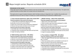 © Mapa International Ltd
Introduction to the reports:
These eight reports (two per quarter) are aimed to cover key hot topics within the field of digital financial services. The reports have
a global emphasis providing insight into the latest trends and developments.
The reports aims to support investment decisions within the field providing an independent view. In addition they provide as an
inspirational resource as well as it helps to increase your overall understanding and awareness of different topics.
3. Mobile banking – state of the market 2014
Three key questions to ask as part of the research
1. What is the current state of play?
2. What innovative ways have banks developed for mobile
banking users in the last 12 months?
3. What are the key trends and what does the future hold?
Three key points for the reader to take away:
1. Up-to-date view on developments within the mobile banking
2. Understand where developments take place and key trends
3. Insight into leading initiatives
4. The evolution of digital PFM – 4th edition
Three key questions to ask as part of the research
1. What new digital PFM tools have been implemented in the
last 12 months?
2. What have leading vendors accomplished over the last 12
months and where do they see the market going?
3. What are the key trends and what does the future hold?
Three key points for the reader to take away:
1. Up-to-date view on developments within digital PFM
2. Understand where developments take place and key trends
3. Insight into leading initiatives
1. Cross channel experiences- state of the market 2014
Three key questions to ask as part of the research
1. To what extent are experiences aligned (look and feel,
functionality, security and communication)?
2. What is the current state of play including key challenges?
3. What are the key trends and where are we moving?
Three key points for the reader to take away:
1. Up-to-date view on the current state of play
2. Understand where developments take place and key trends
3. Insight into leading initiatives
2. Tablet banking report series – 6th edition
Three key questions to ask as part of the research
1. What are the current tablet banking propositions
2. What are current browser experiences after login like?
3. Are banks utilising sales opportunities at hand?
Three key points for the reader to take away:
1. Understanding of tablet banking propositions
2. A feel for current browser experiences after login
3. Identify to what extent banks have utilised the sales
monetisation opportunity that comes with tablets
June 2014 – Page 10
5 Mapa insight series: Reports schedule 2014
 