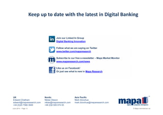UK Nordic Asia Pacific
Edward Chatham Niklas Olsson Mark Donohue
edward@maparesearch.com niklas@maparesearch.com mark.donohue@maparesearch.com
+44 (0)20 7566 3949 +46 (0)8 509 074 05
Keep up to date with the latest in Digital Banking
Join our Linked In Group
Digital Banking Innovation
Follow what we are saying on Twitter
www.twitter.com/maparesearch
Subscribe to our free e-newsletter – Mapa Market Monitor
www.maparesearch.com/news
Like us on Facebook!
Or just see what is new in Mapa Research
June 2014 – Page 13 © Mapa International Ltd
 