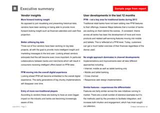 © Mapa International Ltd© Mapa International Ltd
User developments in the last 12 months
PFM – not a key area for traditional banks during 2013
Traditional retail banks have not been adding new PFM features
to their offerings, however Mapa believes that a number of banks
are working on them behind the scenes. A consistent theme
across all banks has been the development of more and more
products and related self-servicing features moving into mobile
and tablets. This is reflected at a PFM level. Today, customers
can get a much better overview of their finances regardless of the
device used.
No single approach dominates in channel developments
Implementations and improvements seen all take different
approaches including:
• Internet, mobile as well as tablet banking only
• Mobile and tablet banking
• Cross channel
• Responsive web design implementation.
Similar features – experiences the differentiator
Features are fairly similar across the new initiatives coming to
market. There are a small number of standout examples but it’s
the methods used by the providers to facilitate integration, and
increase both intuition and engagement, which has most caught
our attention.
B Executive summary
Vendor insights
More forward looking insight
As opposed to just visualising and presenting historical data,
vendors have been working on being able to provide more
forward looking insight such as financial calendars and cash flow
projection.
Better utilising big data
Three out of four vendors have been working on big data
projects, all with the goal to provide more intelligent insight and
marketing messages to the end user. Looking ahead vendors
anticipate that this will become even more important. In particular
collaborations between banks and merchants which will result in
consumers receiving intelligent offers based on PFM data.
PFM moving into the overall digital experience
Looking ahead PFM will become embedded to the overall digital
experience. The early generations of big chunky implemenations
will disappear over time.
Entry of more non-traditional players
According to vendors these are looking to have an even bigger
impact on the industry and banks are becoming increasingly
aware of this.
June 2014 – Page 3
Sample page from report
 