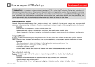 © Mapa International Ltd
How we segment PFM offeringsD
Basic visualisations (Entice)
Purpose: Make customers think about what is happening (good or bad) in relation to their day-to-day finances; and, as a result, build
awareness and understanding, with the aim of creating interest in gaining deeper insights and developing interaction with the bank.
Examples:
• Visualisation of current balance / level of balance prior to login
• Balance described in terms of number items you can buy (e.g. cinema tickets, coffees, jeans)
• Basic charts straight after login showing last month’s total incomings, in relation to spend, with net balance developments.
Analysis (Educate)
Purpose: Facilitate customers analysing their personal finance situation; where, how and how much do they spend in relation to
peers. Understand both ”good and bad” behaviours. Get an up-to-date view on current value of savings, investments and loans.
Examples:
• Spend per category in relation to total spend including the option to view evolutions over time
• Geographical spend summary (i.e. unveiling patterns)
• Own spend compared to peers
• Holistic view of finances (e.g. providing an overview of all assets and liabilities held with the bank).
Take-action tools (Activate)
Purpose: Provide engaging tools to help customers improve their personal finance situation (day-to-day focus)
Examples:
• Intelligent budget feature based on past spend that can help customers avoid overspending
• Savings goals to help realising dreams
• Scenario analysis – forward looking assessment giving an indication whether to buy or not to buy an item.
Introduction: In the four years that we have been reporting on PFM , it is clear that PFM service offerings have expanded and
become more diverse, both in terms of channels and of specific features and approaches adopted. One theme evident in reviewing
the market, is that each component offered naturally sits in one of three levels of progressive user sophistication. Starting at a basic
level, progressing to an analytical level, and ending with an action-taking level. In this edition we have used these three levels as a
way of better showing what is happening where in the market place. Below we define the three levels:
June 2014 – Page 4
Sample page from report
 