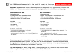 © Mapa International Ltd
3
Statistics on the previous page focused on what is present or not, but what about the actual user experience? Considering PFM
initiatives in the 10 countries we examined, you can, broadly speaking, divide them into the two following distinct groupings.
Top PFM developments in the last 12 months: Current state-of-play
New approach PFM
Key characteristics
• Present across channels, or mobile and tablet only
• Well integrated and appealing visuals
• Focus on day-to-day finances, not everything
Examples
• Danske Bank (DK)
• BNP Paribas (FR)
• ING Direct (ES)
Challenges / opportunities
• Presenting relevant and engaging insight regardless of the
device used
• Likely to appeal to a wider audience
• The next step: how to make users analyse and take action
from the data
Traditional early user PFM
Key characteristics
• Typically present within internet banking only
• Hidden from pages visited the most
• Detailed, not intuitive and outdated visuals
Examples
• Bank of America (US)
• La Caixa (ES)
• Rabobank (NL)
Challenges / opportunities
• Getting users to find and use the information
• How to attract a wider audience
• Lack of engagement and not front of mind as only present in
one channel
The traditional approaches out there face the biggest challenges whilst we see that new initiatives have the potential to create
engagement with a wide range of customers. In last year’s report, we discussed Danske Bank discontinuing its outdated internet
banking only solution in order to make way for the development of a new and simplified cross channel approach. We suspect that
banks belonging to the left-hand column are considering a similar route.
This report focuses on how we think PFM will develop in retail banking services. This is coupled with insight from niche players
outside the regular banking sphere as they often seem to raise the bar for what is feasible.
June 2014 – Page 5
Sample page from report
 