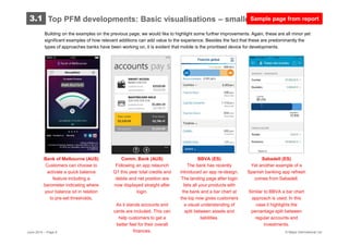 © Mapa International Ltd
Building on the examples on the previous page, we would like to highlight some further improvements. Again, these are all minor yet
significant examples of how relevant additions can add value to the experience. Besides the fact that these are predominantly the
types of approaches banks have been working on, it is evident that mobile is the prioritised device for developments.
Bank of Melbourne (AUS)
Customers can choose to
activate a quick balance
feature including a
barometer indicating where
your balance sit in relation
to pre-set thresholds.
Comm. Bank (AUS)
Following an app relaunch
Q1 this year total credits and
debits and net position are
now displayed straight after
login.
As it stands accounts and
cards are included. This can
help customers to get a
better feel for their overall
finances.
BBVA (ES)
The bank has recently
introduced an app re-design.
The landing page after login
lists all your products with
the bank and a bar chart at
the top now gives customers
a visual understanding of
split between assets and
liabilities.
Sabadell (ES)
Yet another example of a
Spanish banking app refresh
comes from Sabadell.
Similar to BBVA a bar chart
approach is used. In this
case it highlights the
percentage split between
regular accounts and
investments.
Top PFM developments: Basic visualisations – smaller improvements3.1
June 2014 – Page 6
Sample page from report
 