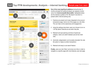© Mapa International Ltd
One of the most significant additions during the last 12
months amongst the traditional players we regularly monitor
came from Commonwealth Bank (AUS). Highlighted below
are the standout qualities of the ’My Spend’ tool which is
present within internet banking only:
1. Features are present and nicely integrated to the account
transactions page, hence one of the pages you visit often.
This can help to drive awareness amd engagement.
2. Using the settings drop-down users can choose to turn on
/ off ’My Spend’ features as and when they like.
3. Relevant and eye-opening summary of spend per
category. Users can switch between pie and bar chart
view.
4. Automatic categorisation can be easily amended. Do note
the option to ’Apply to similar transactions’
5. Relevant and easy to use search feature
Finally, users can click ’More’ and arrow icon links in order to
navigate to a specific page with more features, see next page.
June 2014 – Page 7
Top PFM developments: Analysis – internet banking only focus
1
4
5
2
3
3.2 Sample page from report
 