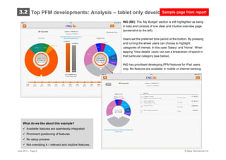 © Mapa International Ltd
ING (BE): The ’My Budget’ section is still highlighted as being
in beta and consists of one clear and intuitive overview page
(screenshot to the left).
Users set the preferred time period at the bottom. By pressing
and turning the wheel users can choose to highlight
categories of interest. In this case ’Salary’ and ’Home’. When
tapping ’View details’ users can see a breakdown of spend in
that particular category (see below).
ING has prioritised developing PFM features for iPad users
only. No features are available in mobile or internet banking.
What do we like about this example?
 Available features are seamlessly integrated
 Prominent positioning of features
 No setup process
 Not overdoing it – relevant and intuitive features.
Top PFM developments: Analysis – tablet only development3.2
June 2014 – Page 8
Sample page from report
 