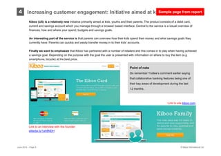 © Mapa International Ltd
Kiboo (US) is a relatively new initiative primarily aimed at kids, youths and their parents. The product consists of a debit card,
current and savings account which you manage through a browser based interface. Central to the service is a visual overview of
finances, how and where your spend, budgets and savings goals.
An interesting part of the service is that parents can overview how their kids spend their money and what savings goals they
currently have. Parents can quickly and easily transfer money in to their kids’ accounts.
Finally we want to emphasize that Kiboo has partnered with a number of retailers and this comes in to play when having achieved
a savings goal. Depending on the purpose with the goal the user is presented with information on where to buy the item (e.g
smartphone, bicycle) at the best price.
4
Link to an interview with the founder:
elitedai.ly/1ah8NDH
June 2014 – Page 9
Link to site kiboo.com
Increasing customer engagement: Initiative aimed at kids and parents
Point of note
Do remember Yodlee’s comment earlier saying
that collaborative banking features being one of
their key areas of development during the last
12 months.
Sample page from report
 