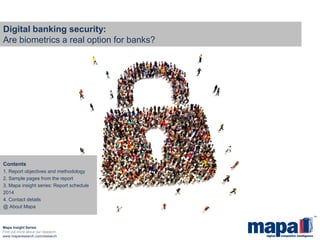 Digital banking security: Are biometrics a real option for banks? 
Mapa Insight Series 
Find out more about our research: 
www.maparesearch.com/research 
Contents 
1. Report objectives and methodology 
2. Sample pages from the report 
3. Mapa insight series: Report schedule 2014 
4. Contact details 
@ About Mapa  
