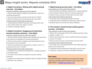 5. Digital innovations: Selling within digital banking channels – 2nd edition Three key questions to ask as part of the research 1. How do banks utilise the different channels from a sales and marketing perspective? 2. How have approaches evolved over the last 12 months? 3. What are the key trends and what does the future hold? 
Three key points for the reader to take away: 1. Understanding of different techniques and approaches used 
2. Get a feel for where the market is moving 3. Insight into leading initiatives 
6. Digital innovations: Engaging and onboarding business banking customers – 2nd edition Three key questions to ask as part of the research 1. What are banks doing to segment their offerings and make them more relevant and appealing to customers/prospects? 2. What are banks doing to engage customers/prospects and by that draw them into the website? 3. How have techniques and approaches in relation to point 1-2 evolved over the last 12 months? 
Three key points for the reader to take away: 1. Understand how retail banks worldwide try to engage prospects in the digital space 2. A review of niche features available to business banking customers 3. Insight into how retail banks worldwide utilise the digital channels to generate new customers 
7. Digital banking security report – 3rd edition 3 key questions to ask as part of the research 1. What innovative and different initiatives are currently available? 2. How will these initiatives affect the customer experience? 3. What are the key trends and what does the future hold? 
3 key points for the reader to take away: 1. Up-to-date view on developments within the field 2. Understand where developments take place and key trends 3. Detailed insight into activity from banks worldwide 
8. The evolution of point-of-sale mobile payment services – 3rd edition 3 key questions to ask as part of the research 1. What is the current state of play of the mobile payments market in relation to edition 1-2? 2. What new services have come to market (and being scrapped) in the last 12 months? 3. What are the key trends and what does the future hold? 
3 key points for the reader to take away: 1. Up-to-date view on developments within the mobile payments sphere (point-of-sale only) 2. Understand where developments take place and key trends 3. Insight into a range of innovative and different initiatives 
Mapa insight series: Reports schedule 2014 
3 
Next steps: 
If you are interested in finding out more about the reports including purchasing options please do get in touch with Niklas Olsson: niklas@maparesearch.com 
October 2014 – Page 10 
© Mapa International Ltd  