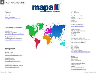 Contact details 
4 
Author: 
Niklas Olsson 
Senior Consultant 
niklas@maparesearch.com 
Management: 
Nicholas Coutts 
Chairman 
nick.coutts@maparesearch.com 
Edward Chatham 
Managing Director 
edward@maparesearch.com 
Clare Warren 
Research and Operations Director 
clare@maparesearch.com 
Mapa Research HQ 
4th floor 
101-102 Turnmill street 
London 
EC1M 5QP 
Tel: +44 207 566 3940 
www.maparesearch.com 
Consultancy Enquiries 
Ross Methven 
Director of Consultancy 
ross.methven@maparesearch.com 
Meaghan Johnson 
Associate Director, Consultancy 
meaghan@maparesearch.com 
International Offices 
Asia Pacific 
Mark Donohue 
Regional Director 
Tel: +61 419 132 492 
mark.donohue@maparesearch.com 
Nordic 
Alex Hertzell 
Niklas Olsson 
Senior Consultants 
Gustavslundsvägen 143 5tr 
167 51 Stockholm 
Sweden 
Tel: +46 (0)8 509 074 05 
nordics@maparesearch.com 
UK Offices 
The Watchtower 
St Cuthbert's Churchyard 
7A Lothian Road 
Edinburgh 
EH1 2EP 
Tel: +44 (0)7710 305 112 
ross.methven@maparesearch.com 
October 2014 – Page 12 
© Mapa International Ltd  