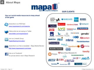 October 2014 – Page 14 
OUR CLIENTS 
@ 
About Mapa 
Use our social media resources to keep ahead of the game 
Subscribe to our RSS feed 
www.maparesearch.com/news/rss 
Follow what we are saying on Twitter 
www.twitter.com/maparesearch 
Join our LinkedIn Group: 
Digital Banking Innovation 
Subscribe to our free e-newsletter – Mapa Market Monitor http://www.maparesearch.com/news 
Like us on Facebook! 
Or just see what is new in Mapa Research 
© Mapa International Ltd 