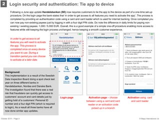 2 
Login security and authentication: Tie app to device 
Following a June app update Handelsbanken (SE) now requires customers to tie the app to the device as part of a one-time set-up procedure. On the login page the bank states that ‘in order to get access to all features you need to activate the app’. The process is completed by providing an authentication code using a card and card reader which is used for internet banking. Once completed you can now pay non-existing payees just by logging in with a four digit PIN code. Do note the difference in daily limits for paying non- existing / existing payees: 1,000 / 5,000 EUR. Overall, this is a good example of a simple one-off procedure enabling more access to features while still keeping the login process unchanged, hence keeping a smooth customer experience. 
Activation page – choose between using a card and card reader or an activation code picked up in a branch 
Login page 
Activation using card and card reader 
Background: This implementation is a result of the Swedish Data Inspection Board doing a spot check last year on three different banks in Handelsbanken, Nordea and Danske Bank. The investigation found that there was a real risk that fraudsters can quickly get access to customers’ account and card details just by getting hold of a customers’ Personal ID number and a four digit PIN (which is required to login). As a result all three banks have all now done similar app updates. 
In order to get access to all features you will need to activate the app. This process is completed once on every device you want to use. During a transition period you can choose to activate at a later date. 
October 2014 – Page 4 
© Mapa International Ltd  
