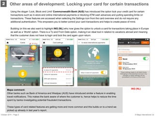 Using the slogan ‘Lock, Block and Limit’ Commonwealth Bank (AUS) has introduced the option lock your credit card for certain transactions such as in-store and online international payments or blocking ATM cash advances and putting spending limits on transactions. These features are accessed when selecting the Settings icon from the card overview and do not require any additional authentication. This empowers you to better control your card transactions and helps to create peace of mind. 
Building on this we also want to highlight ING (NL) who now gives the option to unlock a card for transactions taking place in Europe as well as a ‘World’ option. There is a To and From Date option, making it an ideal tool in relation to vacations abroad and meaning that the customer does not have to login and lock the card again upon return. 
2 
Mapa comment: 
Other banks such as Bank of America and Westpac (AUS) have introduced similar a feature in enabling travel notifications. This makes the bank aware of where the customer is, hence helps to reduce the time spent by banks investigating potential fraudulent transactions. 
These types of card related features are getting more and more common and this builds on to a trend we picked up already in last year’s report. 
ING (NL) 
Other areas of development: Locking your card for certain transactions 
October 2014 – Page 5 
© Mapa International Ltd  