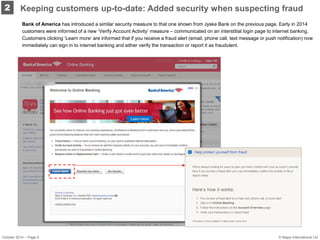 October 2014 – Page 6 
Bank of America has introduced a similar security measure to that one shown from Jyske Bank on the previous page. Early in 2014 customers were informed of a new ‘Verify Account Activity’ measure – communicated on an interstitial login page to internet banking. Customers clicking ‘Learn more’ are informed that if you receive a fraud alert (email, phone call, text message or push notification) now immediately can sign in to internet banking and either verify the transaction or report it as fraudulent. 
2 
Keeping customers up-to-date: Added security when suspecting fraud 
© Mapa International Ltd  