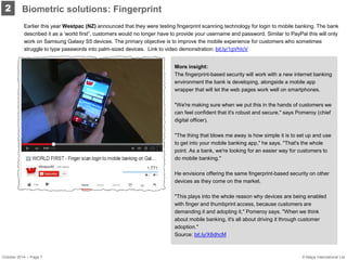 Earlier this year Westpac (NZ) announced that they were testing fingerprint scanning technology for login to mobile banking. The bank described it as a ‘world first”, customers would no longer have to provide your username and password. Similar to PayPal this will only work on Samsung Galaxy S5 devices. The primary objective is to improve the mobile experience for customers who sometimes struggle to type passwords into palm-sized devices. Link to video demonstration: bit.ly/1gVhIcV 
2 
More insight: 
The fingerprint-based security will work with a new internet banking environment the bank is developing, alongside a mobile app wrapper that will let the web pages work well on smartphones. 
"We're making sure when we put this in the hands of customers we can feel confident that it's robust and secure," says Pomeroy (chief digital officer). 
"The thing that blows me away is how simple it is to set up and use to get into your mobile banking app," he says. "That's the whole point. As a bank, we're looking for an easier way for customers to do mobile banking." 
He envisions offering the same fingerprint-based security on other devices as they come on the market. 
"This plays into the whole reason why devices are being enabled with finger and thumbprint access, because customers are demanding it and adopting it," Pomeroy says. "When we think about mobile banking, it's all about driving it through customer adoption." 
Source: bit.ly/X6dhcM 
Biometric solutions: Fingerprint 
October 2014 – Page 7 
© Mapa International Ltd  