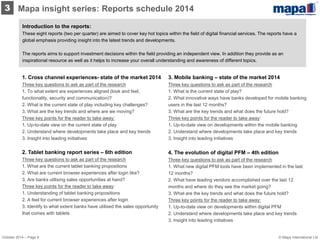 Introduction to the reports: 
These eight reports (two per quarter) are aimed to cover key hot topics within the field of digital financial services. The reports have a global emphasis providing insight into the latest trends and developments. 
The reports aims to support investment decisions within the field providing an independent view. In addition they provide as an inspirational resource as well as it helps to increase your overall understanding and awareness of different topics. 
3. Mobile banking – state of the market 2014 Three key questions to ask as part of the research 1. What is the current state of play? 2. What innovative ways have banks developed for mobile banking users in the last 12 months? 3. What are the key trends and what does the future hold? 
Three key points for the reader to take away: 1. Up-to-date view on developments within the mobile banking 2. Understand where developments take place and key trends 
3. Insight into leading initiatives 
4. The evolution of digital PFM – 4th edition Three key questions to ask as part of the research 1. What new digital PFM tools have been implemented in the last 12 months? 2. What have leading vendors accomplished over the last 12 months and where do they see the market going? 3. What are the key trends and what does the future hold? 
Three key points for the reader to take away: 1. Up-to-date view on developments within digital PFM 2. Understand where developments take place and key trends 3. Insight into leading initiatives 
1. Cross channel experiences- state of the market 2014 Three key questions to ask as part of the research 1. To what extent are experiences aligned (look and feel, functionality, security and communication)? 2. What is the current state of play including key challenges? 3. What are the key trends and where are we moving? 
Three key points for the reader to take away: 1. Up-to-date view on the current state of play 2. Understand where developments take place and key trends 
3. Insight into leading initiatives 
2. Tablet banking report series – 6th edition Three key questions to ask as part of the research 1. What are the current tablet banking propositions 2. What are current browser experiences after login like? 3. Are banks utilising sales opportunities at hand? 
Three key points for the reader to take away: 1. Understanding of tablet banking propositions 2. A feel for current browser experiences after login 3. Identify to what extent banks have utilised the sales opportunity that comes with tablets 
3 
Mapa insight series: Reports schedule 2014 
October 2014 – Page 9 
© Mapa International Ltd  