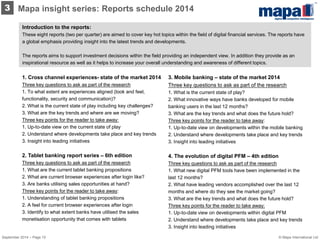 Introduction to the reports: 
These eight reports (two per quarter) are aimed to cover key hot topics within the field of digital financial services. The reports have a global emphasis providing insight into the latest trends and developments. 
The reports aims to support investment decisions within the field providing an independent view. In addition they provide as an inspirational resource as well as it helps to increase your overall understanding and awareness of different topics. 
3. Mobile banking – state of the market 2014 Three key questions to ask as part of the research 1. What is the current state of play? 2. What innovative ways have banks developed for mobile banking users in the last 12 months? 3. What are the key trends and what does the future hold? Three key points for the reader to take away: 1. Up-to-date view on developments within the mobile banking 2. Understand where developments take place and key trends 3. Insight into leading initiatives 4. The evolution of digital PFM – 4th edition Three key questions to ask as part of the research 1. What new digital PFM tools have been implemented in the last 12 months? 2. What have leading vendors accomplished over the last 12 months and where do they see the market going? 3. What are the key trends and what does the future hold? Three key points for the reader to take away: 1. Up-to-date view on developments within digital PFM 2. Understand where developments take place and key trends 3. Insight into leading initiatives 
1. Cross channel experiences- state of the market 2014 Three key questions to ask as part of the research 1. To what extent are experiences aligned (look and feel, functionality, security and communication)? 2. What is the current state of play including key challenges? 3. What are the key trends and where are we moving? 
Three key points for the reader to take away: 1. Up-to-date view on the current state of play 2. Understand where developments take place and key trends 
3. Insight into leading initiatives 
2. Tablet banking report series – 6th edition Three key questions to ask as part of the research 1. What are the current tablet banking propositions 2. What are current browser experiences after login like? 3. Are banks utilising sales opportunities at hand? 
Three key points for the reader to take away: 1. Understanding of tablet banking propositions 2. A feel for current browser experiences after login 3. Identify to what extent banks have utilised the sales monetisation opportunity that comes with tablets 
3 
Mapa insight series: Reports schedule 2014 
© Mapa International Ltd 
September 2014 – Page 10  