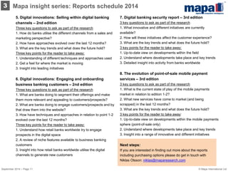 5. Digital innovations: Selling within digital banking channels – 2nd edition Three key questions to ask as part of the research 1. How do banks utilise the different channels from a sales and marketing perspective? 2. How have approaches evolved over the last 12 months? 3. What are the key trends and what does the future hold? Three key points for the reader to take away: 1. Understanding of different techniques and approaches used 2. Get a feel for where the market is moving 3. Insight into leading initiatives 6. Digital innovations: Engaging and onboarding business banking customers – 2nd edition Three key questions to ask as part of the research 1. What are banks doing to segment their offerings and make them more relevant and appealing to customers/prospects? 2. What are banks doing to engage customers/prospects and by that draw them into the website? 3. How have techniques and approaches in relation to point 1-2 evolved over the last 12 months? Three key points for the reader to take away: 1. Understand how retail banks worldwide try to engage prospects in the digital space 2. A review of niche features available to business banking customers 3. Insight into how retail banks worldwide utilise the digital channels to generate new customers 
7. Digital banking security report – 3rd edition 3 key questions to ask as part of the research 1. What innovative and different initiatives are currently available? 2. How will these initiatives affect the customer experience? 3. What are the key trends and what does the future hold? 
3 key points for the reader to take away: 1. Up-to-date view on developments within the field 2. Understand where developments take place and key trends 3. Detailed insight into activity from banks worldwide 
8. The evolution of point-of-sale mobile payment services – 3rd edition 3 key questions to ask as part of the research 1. What is the current state of play of the mobile payments market in relation to edition 1-2? 2. What new services have come to market (and being scrapped) in the last 12 months? 3. What are the key trends and what does the future hold? 
3 key points for the reader to take away: 1. Up-to-date view on developments within the mobile payments sphere (point-of-sale only) 2. Understand where developments take place and key trends 3. Insight into a range of innovative and different initiatives 
Mapa insight series: Reports schedule 2014 
3 
Next steps: 
If you are interested in finding out more about the reports including purchasing options please do get in touch with Niklas Olsson: niklas@maparesearch.com 
© Mapa International Ltd 
September 2014 – Page 11  