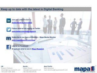 © Mapa International Ltd 
UK Nordic Asia Pacific Edward Chatham Niklas Olsson Mark Donohue edward@maparesearch.com niklas@maparesearch.com mark.donohue@maparesearch.com +44 (0)20 7566 3949 +46 (0)8 509 074 05 
Keep up to date with the latest in Digital Banking 
Join our Linked In Group Digital Banking Innovation Follow what we are saying on Twitter www.twitter.com/maparesearch Subscribe to our free e-newsletter – Mapa Market Monitor www.maparesearch.com/news Like us on Facebook! Or just see what is new in Mapa Research 