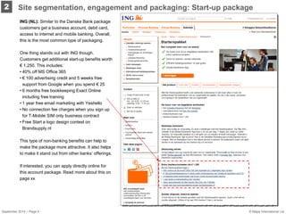 2 
ING (NL): Similar to the Danske Bank package customers get a business account, debit card, access to internet and mobile banking. Overall, this is the most common type of packaging. One thing stands out with ING though. Customers get additional start-up benefits worth € 1,250. This includes: 
• 
40% off MS Office 365 
• 
€ 100 advertising credit and 5 weeks free support from Google when you spend € 25 
• 
6 months free bookkeeping Exact Online including free training 
• 
1 year free email marketing with Yeshello 
• 
No connection fee charges when you sign up for T-Mobile SIM only business contract 
• 
Free Start a logo design contest on Brandsupply.nl This type of non-banking benefits can help to make the package more attractive. It also helps to make it stand out from other banks’ offerings. If interested, you can apply directly online for this account package. Read more about this on page xx 
September 2014 – Page 4 
Site segmentation, engagement and packaging: Start-up package 
© Mapa International Ltd 
 