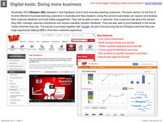 2 
November 2013 Westpac (NZ) released a ‘Get Feedback’ tool to their business banking customers. The bank claims it is the first of its kind offered to business banking customers in Australia and New Zealand. Using this service businesses can capture and analyse their customer feedback and build better engagement. They will be able to track, in real time, how customers feel about the service they offer, manage customer interactions and receive valuable verbatim feedback. They are also able to post feedback in the social media channels they use. The service is provided together with Vocaliti. As part of announcing the tool Westpac said that they see huge opportunity helping SME’s drive their customer experience. 
Link to the page including a video demonstration: bit.ly/1qOcCbQ 
Key features: 
• 
Live online Dashboard 
• 
Build surveys simply and quickly 
• 
’Share’ positive feedback automatically 
• 
Track customer feedback over time 
• 
Set up alerts to identify important customers 
• 
Benchmark against the best 
Digital tools: Doing more business 
September 2014 – Page 6 © Mapa International Ltd 
 