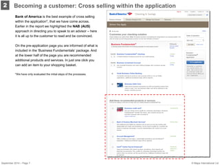 2 
Bank of America is the best example of cross selling within the application*, that we have come across. Earlier in the report we highlighted the NAB (AUS) approach in directing you to speak to an advisor – here it is all up to the customer to read and be convinced. 
On the pre-application page you are informed of what is included in the ‘Business Fundamentals’ package. And at the lower half of the page you are recommended additional products and services. In just one click you can add an item to your shopping basket. 
*We have only evaluated the initial steps of the processes. 
Becoming a customer: Cross selling within the application 
September 2014 – Page 7 © Mapa International Ltd 
 
