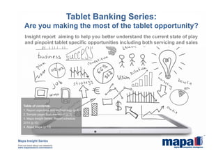 Insight report aiming to help you better understand the current state of play
and pinpoint tablet specific opportunities including both servicing and sales
Tablet Banking Series:
Are you making the most of the tablet opportunity?
Mapa Insight Series
Find out more about our research:
www.maparesearch.com/research
Table of contents:
1. Report objectives and methodology (p.2)
2. Sample pages from the report (p.3)
3. Mapa Insight Series: Report schedule
2014 (p.10)
4. About Mapa (p.13)
 
