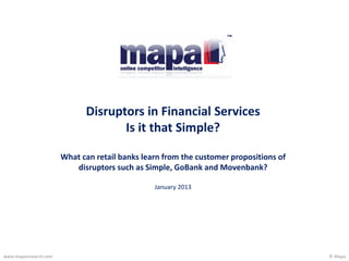 © Mapawww.maparesearch.com
Disruptors in Financial Services
Is it that Simple?
What can retail banks learn from the customer propositions of
disruptors such as Simple, GoBank and Movenbank?
January 2013
 