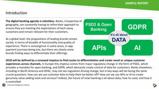 Financial intelligence | informa2
Introduction
The digital banking agenda is relentless. Banks, irrespective of
geography, are constantly having to refine their approach to
ensure they are meeting the expectations of tech-savvy
customers and remain relevant for their customers.
At a global level, the propositions of leading brands remain
varied, in terms of breadth of functionality and quality of
experience. There is convergence in some areas, in-app
payment journeys being one, but there are clearly some
brands finding ways to differentiate their offerings.
2018 will be defined by a renewed impetus to find routes to differentiation and create novel or unique customer
experiences across channels. In Europe this impetus comes from major regulatory change in the form of PSD2, which
provides a mandate for open banking, and GDPR, which demands create control of data for customers. Banks elsewhere,
including in North America and APAC, may not see regulation driving change, but in key ways will be facing the same
crucial questions: how can we use customer data to help them be better off? How can we use APIs or AI to create
genuinely value-adding tools and services? Indeed, the future of retail banking is all about data; how its used, and how it
is controlled.
SAMPLE REPORT
 