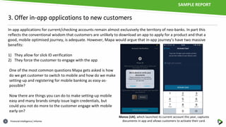 Financial intelligence | informa4
3. Offer in-app applications to new customers
In-app applications for current/checking accounts remain almost exclusively the territory of neo-banks. In part this
reflects the conventional wisdom that customers are unlikely to download an app to apply for a product and that a
good, mobile optimised journey, is adequate. However, Mapa would argue that in-app journey’s have two massive
benefits:
1) They allow for slick ID verification
2) They force the customer to engage with the app
One of the most common questions Mapa gets asked is how
do we get customer to switch to mobile and how do we make
setting-up and registering for mobile banking as easy-as-
possible?
Now there are things you can do to make setting-up mobile
easy and many brands simply issue login credentials, but
could you not do more to the customer engage with mobile
early on?
Monzo (UK), which launched its current account this year, captures
documents in app and allows customers to activate their card.
SAMPLE REPORT
 