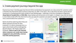 Financial intelligence | informa5
4. Create payment journeys beyond the app
Payment journeys in banking apps have become fairly standardised, but payments are a key service for customers and it
is therefore key that banks look to enhance what they can offer in the space. This is why there has been a great deal of
movement in creating payment tools outside of main banking apps – especially in the form of keyboard integrations
(Royal Bank of Canada (CA) and ICICI (IN), shown below) and connections to Siri (right). It is Mapa’s view that the former
is more likely to take-off in the short-term as the use cases for customers are easier to identify – it puts payment services
into a channel where the customer is.
Banks should be exploring where they can
deliver payment journeys for their
customers. It is key to remember this is a
space where banks will be challenged by
big tech players, like Paypal, Apple and
Facebook. Failure to get in the channels
where customers are, could mean loosing
engagement and, potentially, revenues
from P2P and PoS payments.
SAMPLE REPORT
 