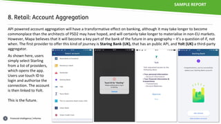 Financial intelligence | informa6
8. Retail: Account Aggregation
API powered account aggregation will have a transformative effect on banking, although it may take longer to become
commonplace than the architects of PSD2 may have hoped, and will certainly take longer to materialise in non-EU markets.
However, Mapa believes that it will become a key part of the bank of the future in any geography – it’s a question of if, not
when. The first provider to offer this kind of journey is Staring Bank (UK), that has an public API, and Yolt (UK) a third-party
aggregator.
As shown here, users
simply select Starling
from a list of providers,
which opens the app.
Users use touch ID to
login and authorise the
connection. The account
is then linked to Yolt.
This is the future.
SAMPLE REPORT
 