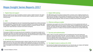Financial intelligence | informa8
1. Digital help and support
Banks are exploring now ways of providing customer support in digital channels. This report
will look at the use of AI, video and other innovative ways of helping customers complete
online journeys.
2. PFM
Personal Finance Management tools are increasingly being integrated into mobile and desktop
banking propositions. Meanwhile, banks are facing competition from solutions providers with
the capabilities to aggregate and offer a complete overview of customers’ finances. The PFM
Insight Series report will look at solutions from banks and beyond.
3. Understanding the impact of PSDII
The purpose of PSDII is to increase security and competition in the payments market, but its
implications will affect the whole of financial services. How will opening up APIs affect banks?
How will it affect consumers? And, what opportunities will present themselves to players in the
market? These are questions that this report will investigate.
4. ID and verification
Digital application forms are becoming slicker, making it easier than ever for new customers to
apply for an account. But all too often initially smooth application journeys can be rendered
time consuming and unwieldy by the need for paper-based ID and verification processes. This
report investigates how the advent of digital verification can onboard customers in record
time.
5. Digital SME banking
The SME banking space has plenty of opportunities to improve. From a digital perspective, it’s
far behind the offerings of retail banking. Many providers are failing to meet the needs of their
SME customers and there is a general focus on offering business capital, rather than exploring
more client-need led approach. What can banks do to better serve business customers?
6. Effective selling on mobile
Smartphone users spend a lot of time on their phones so it is not surprising that banks are
looking for opportunities to tap into unmet customer needs by highlighting other products and
services. This report will look at the different strategies in play, and how banks engage new
and existing customers on mobile. Are there lessons to be learned from outside the banking
industry?
7. Security and authentication
Apple’s rollout of TouchID marked the start of something big. Some were hoping that
biometrics would be the death of the PIN – and it still might be – but for now, it seems that
biometrics typically adds another option to the ID and verification process. We explore how
banks are working to find a balance between security and convenience for customers
accessing their accounts and making payments.
8. Ten digital trends to embrace for 2018
By evaluating the digital banking developments over the past year, our analysts will highlight
the ten most important trends that bankers should embrace in 2018.
Mapa Insight Series Reports 2017
 